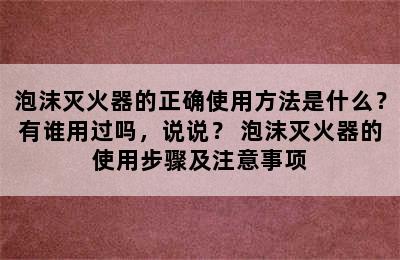 泡沫灭火器的正确使用方法是什么？有谁用过吗，说说？ 泡沫灭火器的使用步骤及注意事项